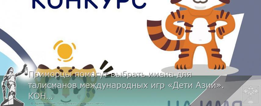 Приморцы помогут выбрать имена для талисманов международных игр «Дети Азии». КОНКУРС, сообщает www.primorsky.ru | Администрация муниципального округа город Партизанск Приморского края Официальный сайт