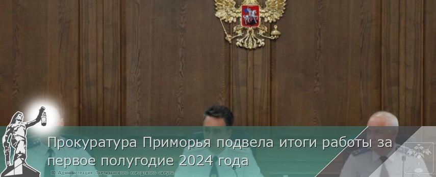 Прокуратура Приморья подвела итоги работы за первое полугодие 2024 года | Администрация муниципального округа город Партизанск Приморского края Официальный сайт