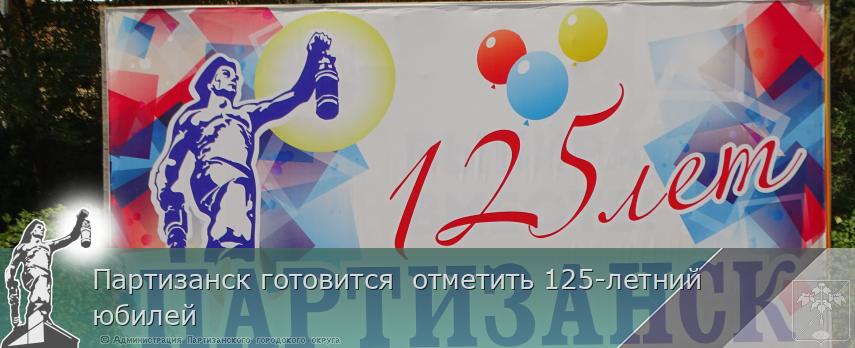 Партизанск готовится  отметить 125-летний юбилей | Администрация муниципального округа город Партизанск Приморского края Официальный сайт