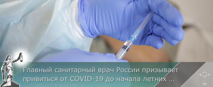 Главный санитарный врач России призывает привиться от COVID-19 до начала летних отпусков, сообщает http://www.primorsky.ru | Администрация муниципального округа город Партизанск Приморского края Официальный сайт