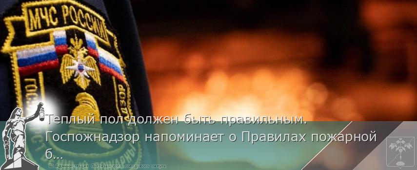 Теплый пол должен быть правильным. Госпожнадзор напоминает о Правилах пожарной безопасности   | Администрация муниципального округа город Партизанск Приморского края Официальный сайт
